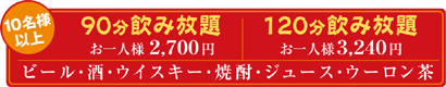 10名様以上 90分飲み放題 お一人様2,700円 / 120分飲み放題 お一人様3,240円 ビール・酒・ウイスキー・焼酎・ジュース・ウーロン茶
